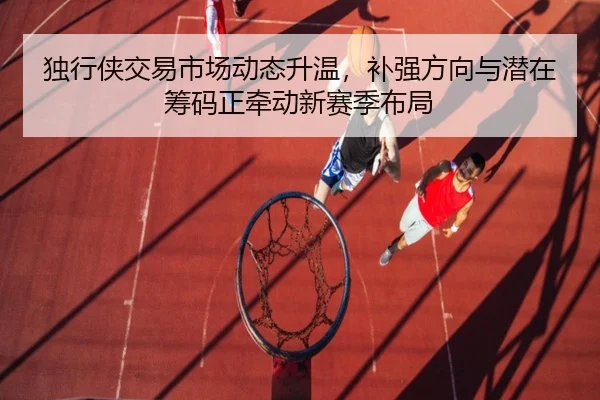 独行侠交易市场动态升温，补强方向与潜在筹码正牵动新赛季布局 - xingkongsports